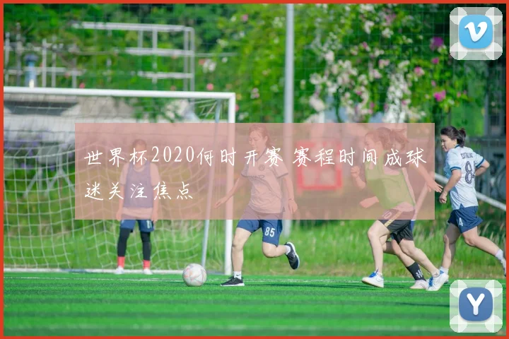 世界杯2020何时开赛 赛程时间成球迷关注焦点