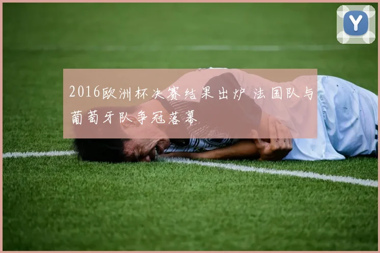 2016欧洲杯决赛结果出炉 法国队与葡萄牙队争冠落幕