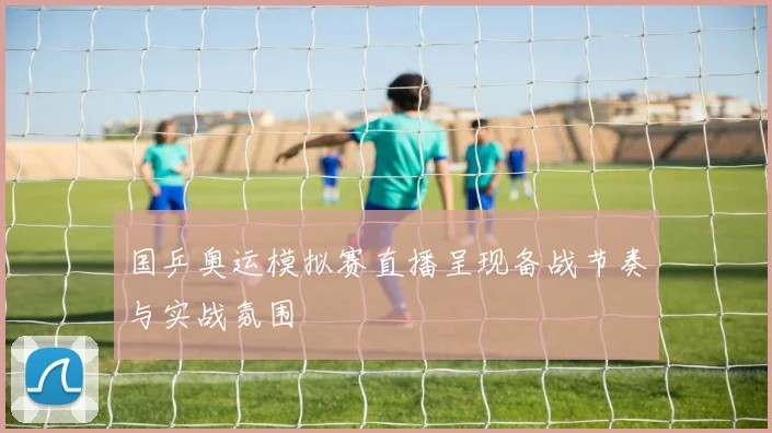 国乒奥运模拟赛直播呈现备战节奏与实战氛围